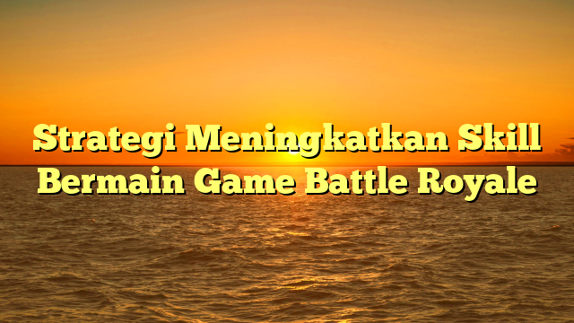 Strategi Meningkatkan Skill Bermain Game Battle Royale