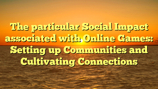 The particular Social Impact associated with Online Games: Setting up Communities and Cultivating Connections